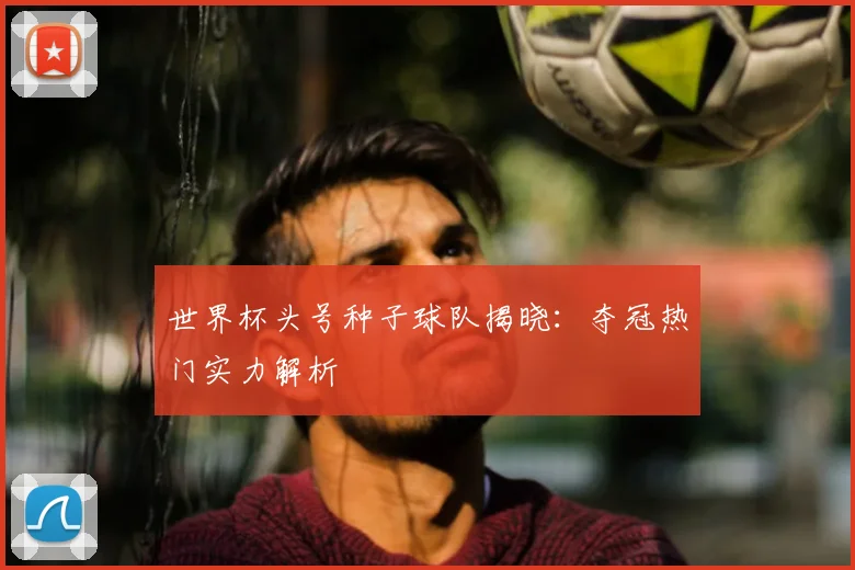 世界杯头号种子球队揭晓：夺冠热门实力解析