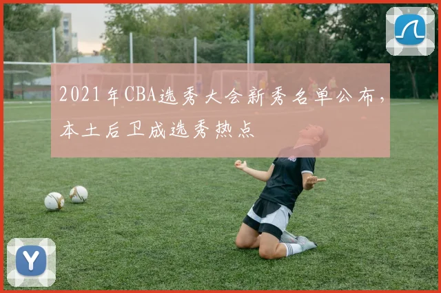 2021年CBA选秀大会新秀名单公布，本土后卫成选秀热点