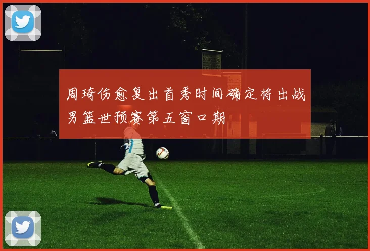 周琦伤愈复出首秀时间确定将出战男篮世预赛第五窗口期