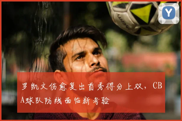 罗凯文伤愈复出首秀得分上双，CBA球队防线面临新考验