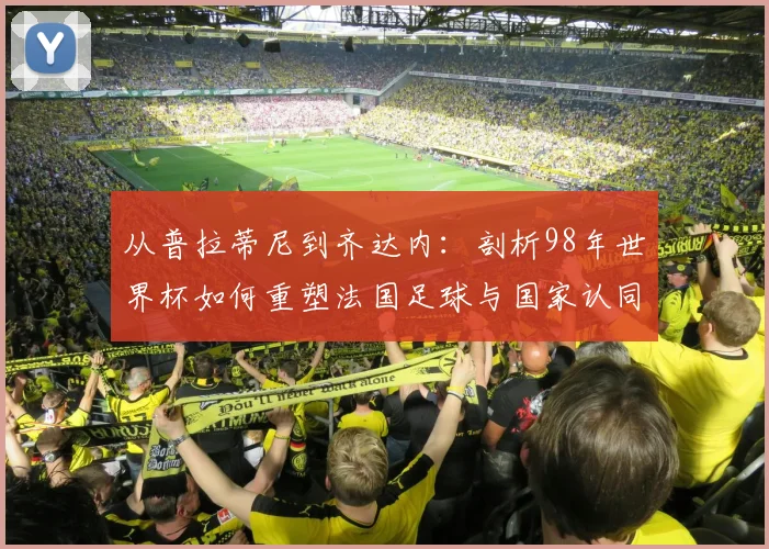 从普拉蒂尼到齐达内：剖析98年世界杯如何重塑法国足球与国家认同