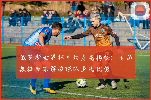 俄罗斯世界杯平均身高揭秘：专访数据专家解读球队身高优势