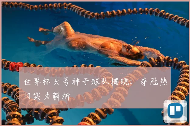 世界杯头号种子球队揭晓：夺冠热门实力解析