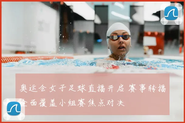 奥运会女子足球直播开启 赛事转播全面覆盖小组赛焦点对决