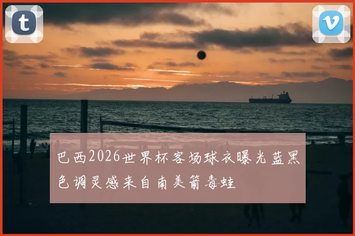 巴西2026世界杯客场球衣曝光蓝黑色调灵感来自南美箭毒蛙